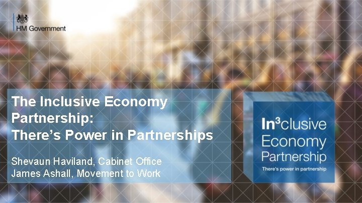 The Inclusive Economy Partnership: There’s Power in Partnerships Shevaun Haviland, Cabinet Office James Ashall,