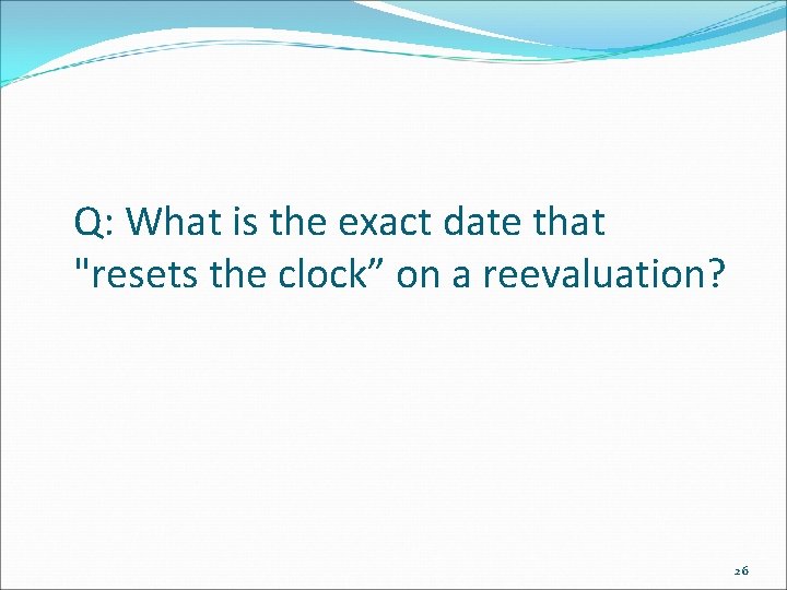 Q: What is the exact date that "resets the clock” on a reevaluation? 26