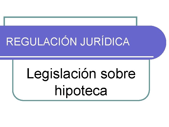 REGULACIÓN JURÍDICA Legislación sobre hipoteca REGULACIÓN JURÍDICA Legislación sobre hipoteca