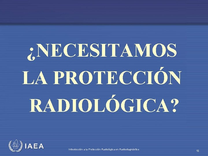 ¿NECESITAMOS LA PROTECCIÓN RADIOLÓGICA? IAEA Introducción a la Protección Radiológica en Radiodiagnóstico 12 