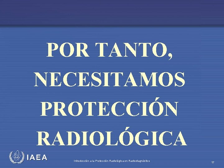 POR TANTO, NECESITAMOS PROTECCIÓN RADIOLÓGICA IAEA Introducción a la Protección Radiológica en Radiodiagnóstico 17