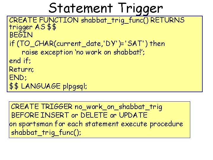 Statement Trigger CREATE FUNCTION shabbat_trig_func() RETURNS trigger AS $$ BEGIN if (TO_CHAR(current_date, 'DY')='SAT') then