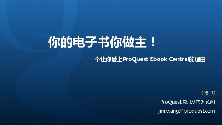 你的电子书你做主！ 一个让你爱上Pro. Quest Ebook Central的理由 王剑飞 Pro. Quest培训及咨询顾问 jim. wang@proquest. com 