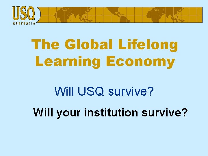 The Global Lifelong Learning Economy Will USQ survive? Will your institution survive? 