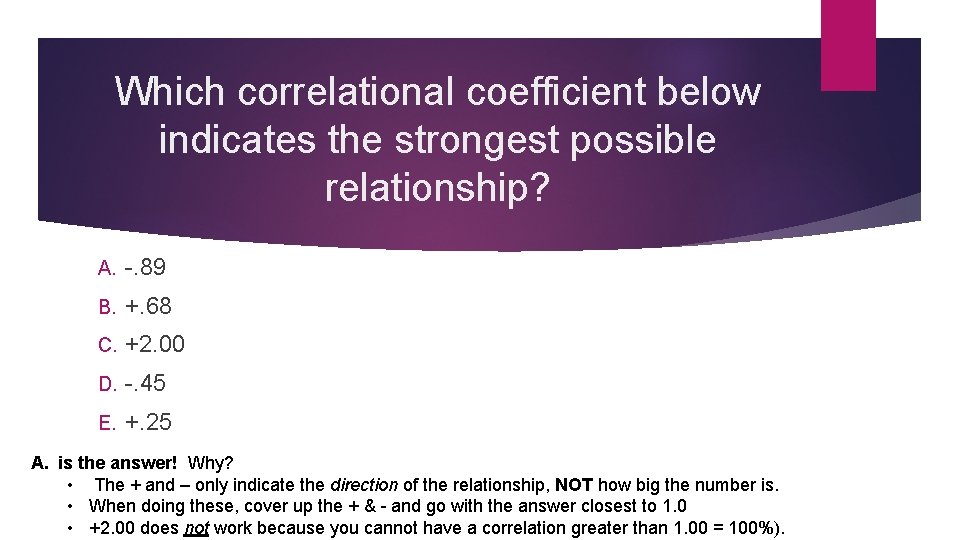 Which correlational coefficient below indicates the strongest possible relationship? A. -. 89 B. +.