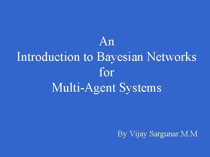 An Introduction to Bayesian Networks for Multi-Agent Systems By Vijay Sargunar. M. M 