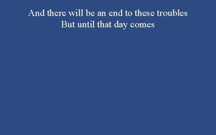 And there will be an end to these troubles But until that day comes