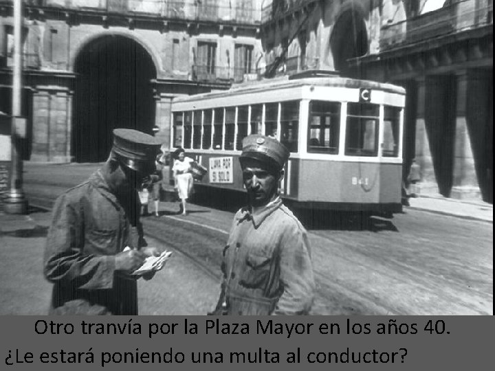 Otro tranvía por la Plaza Mayor en los años 40. ¿Le estará poniendo una