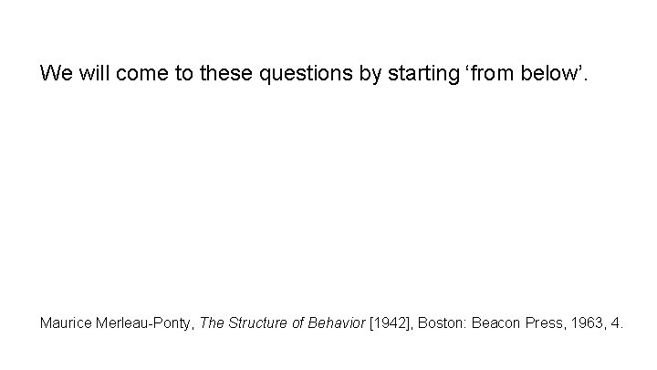 We will come to these questions by starting ‘from below’. Maurice Merleau-Ponty, The Structure