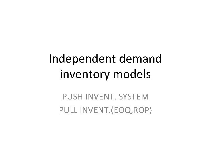 Independent demand inventory models PUSH INVENT. SYSTEM PULL INVENT. (EOQ, ROP) 