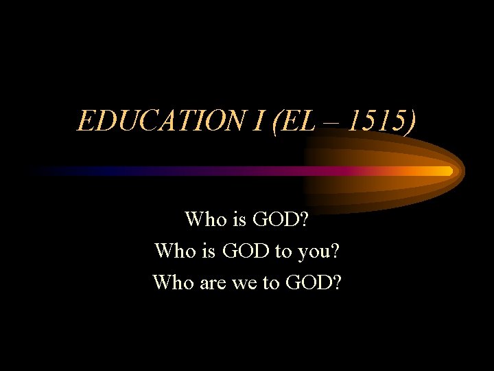 EDUCATION I (EL – 1515) Who is GOD? Who is GOD to you? Who