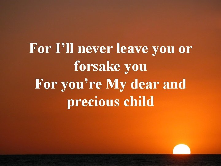 For I’ll never leave you or forsake you For you’re My dear and precious