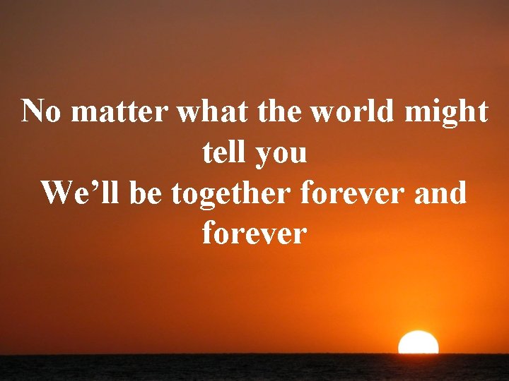 No matter what the world might tell you We’ll be together forever and forever