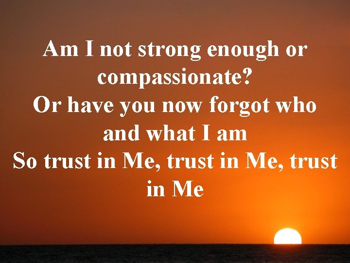 Am I not strong enough or compassionate? Or have you now forgot who and
