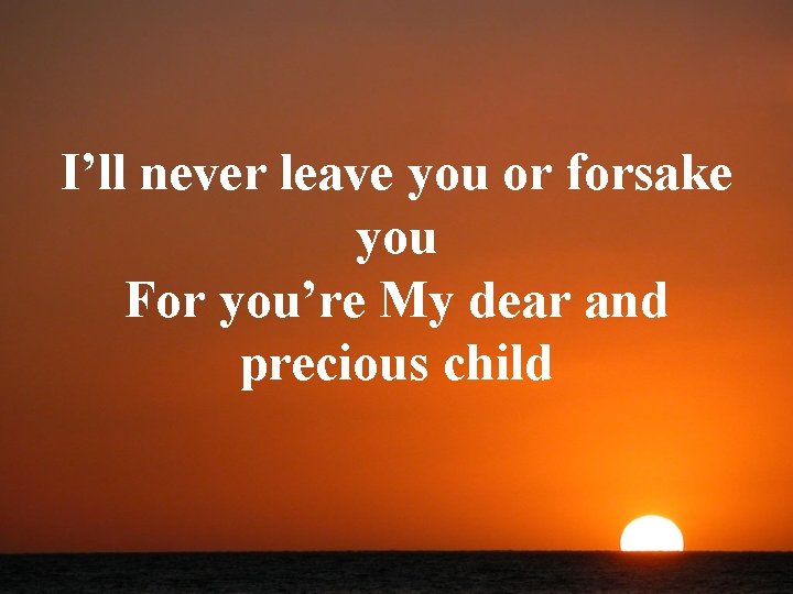 I’ll never leave you or forsake you For you’re My dear and precious child