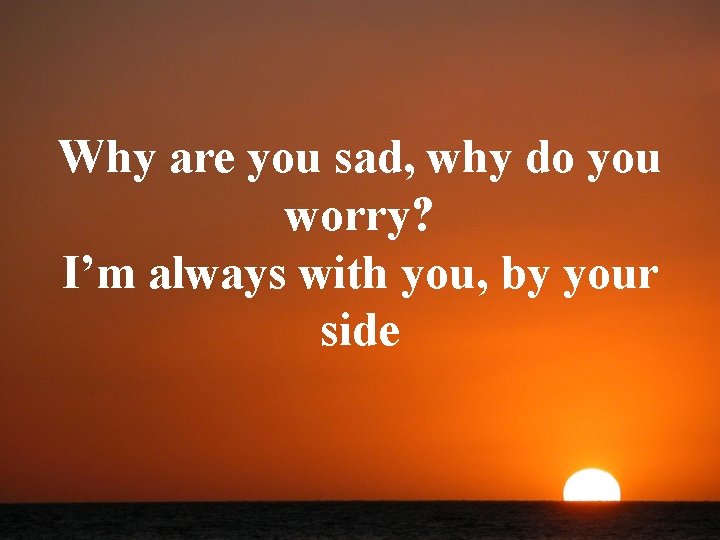 Why are you sad, why do you worry? I’m always with you, by your