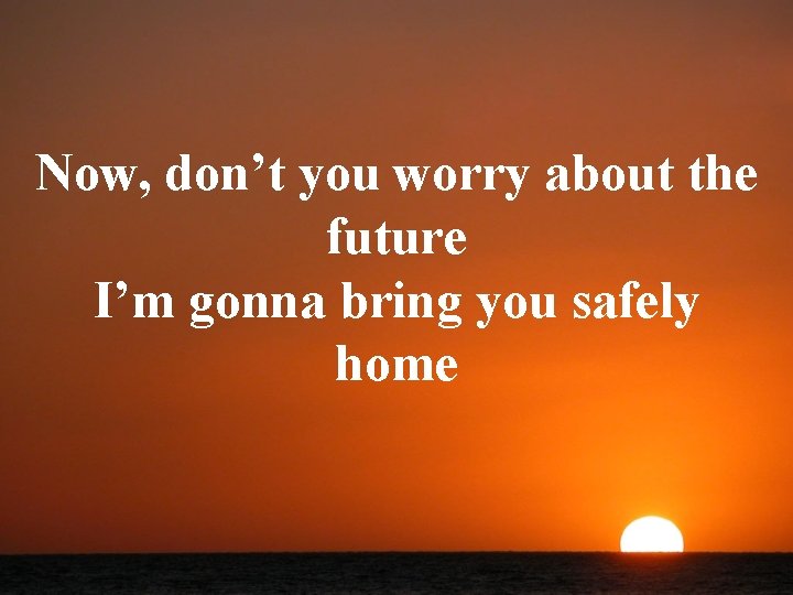 Now, don’t you worry about the future I’m gonna bring you safely home 