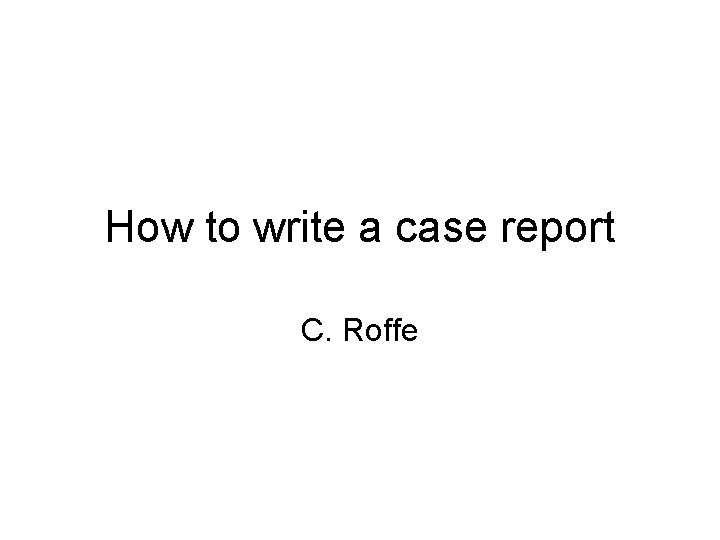 How to write a case report C. Roffe How to write a case report C. Roffe