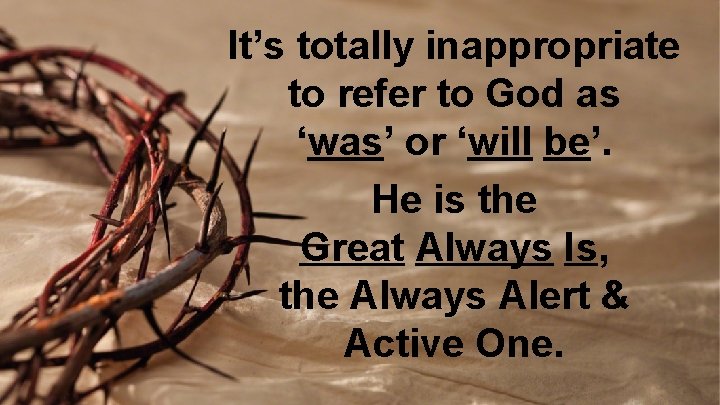 It’s totally inappropriate to refer to God as ‘was’ or ‘will be’. He is