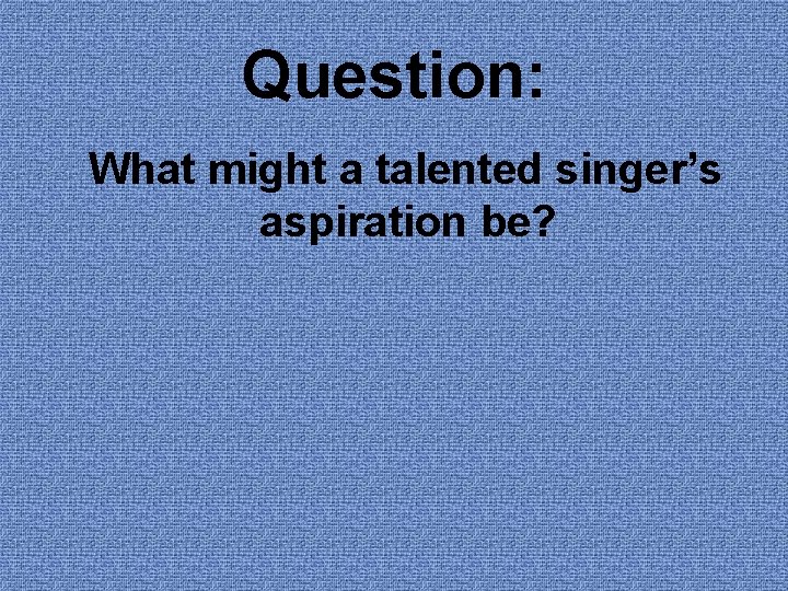 Question: What might a talented singer’s aspiration be? 