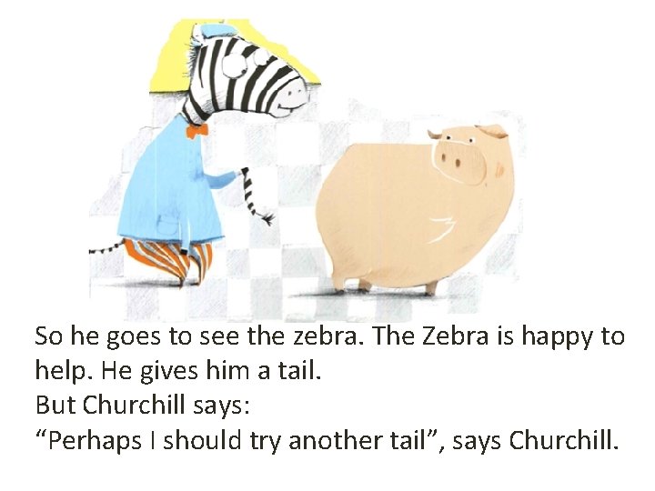 So he goes to see the zebra. The Zebra is happy to help. He