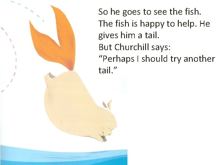 So he goes to see the fish. The fish is happy to help. He