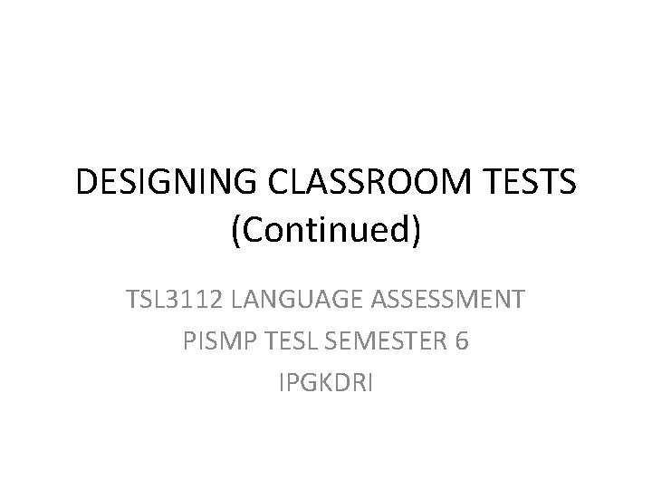 DESIGNING CLASSROOM TESTS (Continued) TSL 3112 LANGUAGE ASSESSMENT PISMP TESL SEMESTER 6 IPGKDRI 