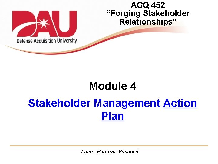 ACQ 452 “Forging Stakeholder Relationships” Module 4 Stakeholder Management Action Plan Learn. Perform. Succeed