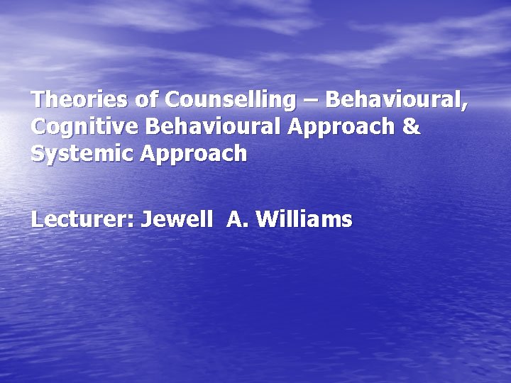 Theories of Counselling – Behavioural, Cognitive Behavioural Approach & Systemic Approach Lecturer: Jewell A.