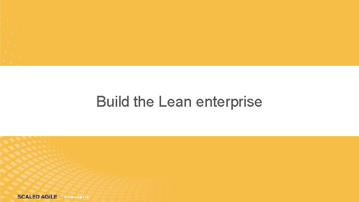 Build the Lean enterprise © Scaled Agile, Inc. 