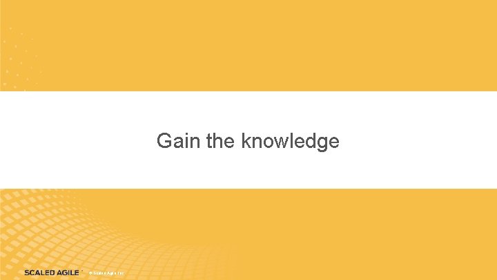 Gain the knowledge Gain the Knowledge © Scaled Agile, Inc. 