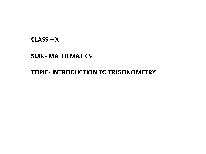 CLASS – X SUB. - MATHEMATICS TOPIC- INTRODUCTION TO TRIGONOMETRY 