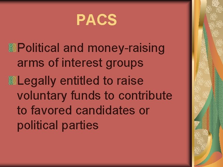 PACS Political and money-raising arms of interest groups Legally entitled to raise voluntary funds