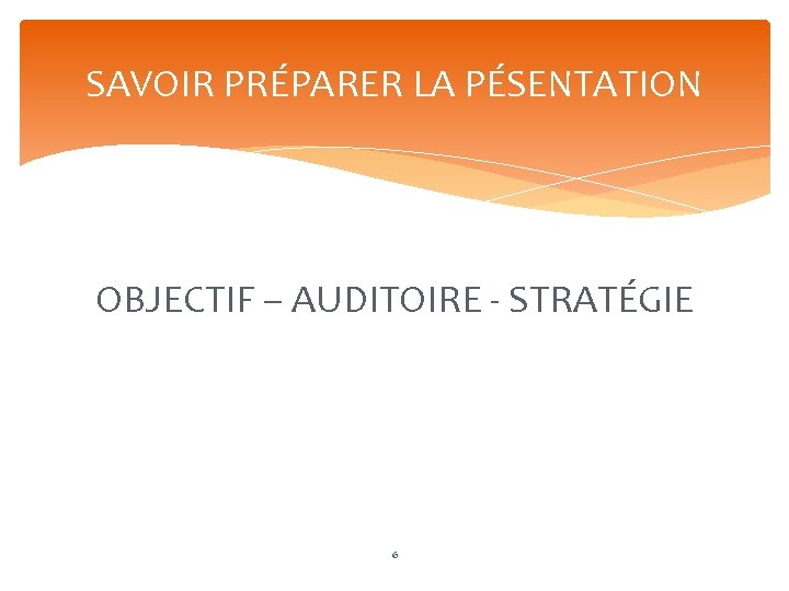 SAVOIR PRÉPARER LA PÉSENTATION OBJECTIF – AUDITOIRE - STRATÉGIE 6 