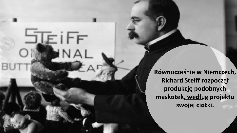 Równocześnie w Niemczech, Richard Steiff rozpoczął produkcję podobnych maskotek, według projektu swojej ciotki. 