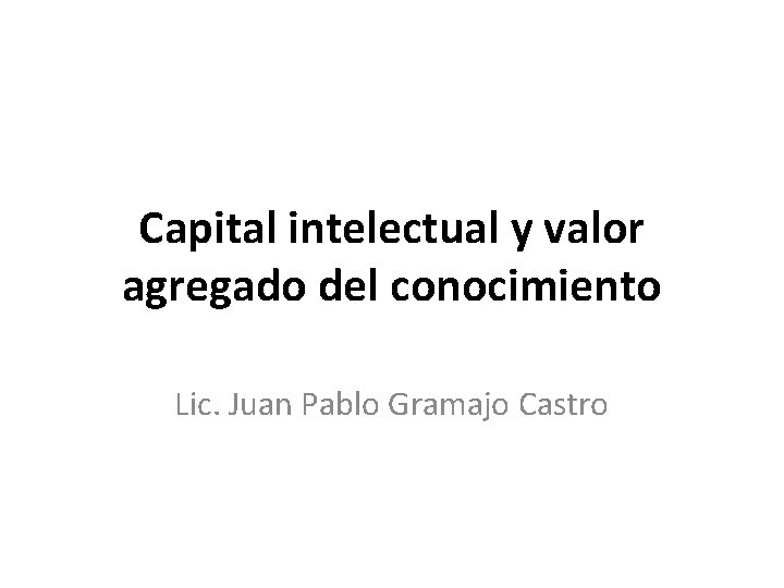 Capital intelectual y valor agregado del conocimiento Lic. Juan Pablo Gramajo Castro 