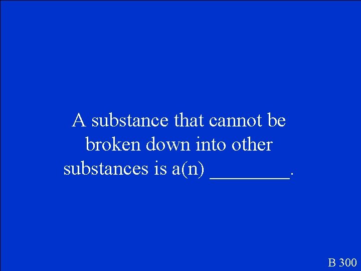 A substance that cannot be broken down into other substances is a(n) ____. B