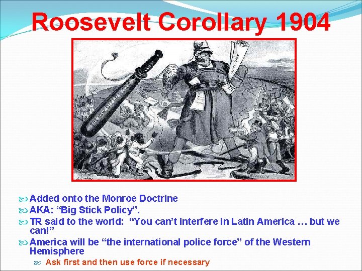 Roosevelt Corollary 1904 Added onto the Monroe Doctrine AKA: “Big Stick Policy”. TR said