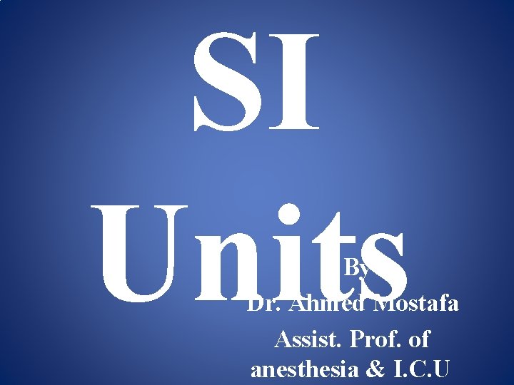 SI Units By Dr. Ahmed Mostafa Assist. Prof. of anesthesia & I. C. U