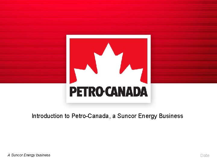 Introduction to Petro-Canada, a Suncor Energy Business A Suncor Energy business Date 