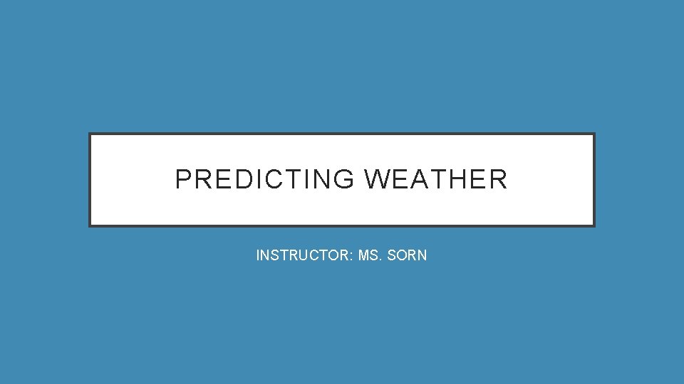 PREDICTING WEATHER INSTRUCTOR: MS. SORN 