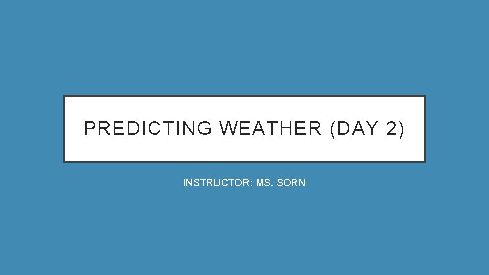 PREDICTING WEATHER (DAY 2) INSTRUCTOR: MS. SORN 