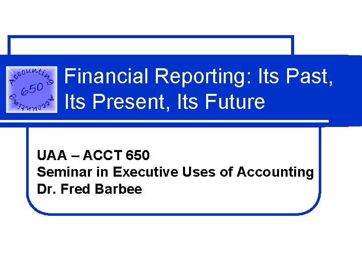 Financial Reporting: Its Past, Its Present, Its Future UAA – ACCT 650 Seminar in