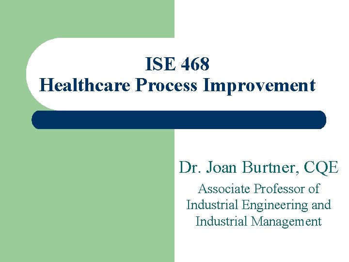 ISE 468 Healthcare Process Improvement Dr. Joan Burtner, CQE Associate Professor of Industrial Engineering