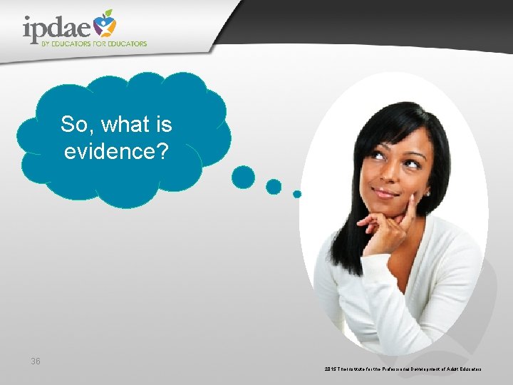 So, what is evidence? 36 2015 The Institute for the Professional Development of Adult So, what is evidence? 36 2015 The Institute for the Professional Development of Adult