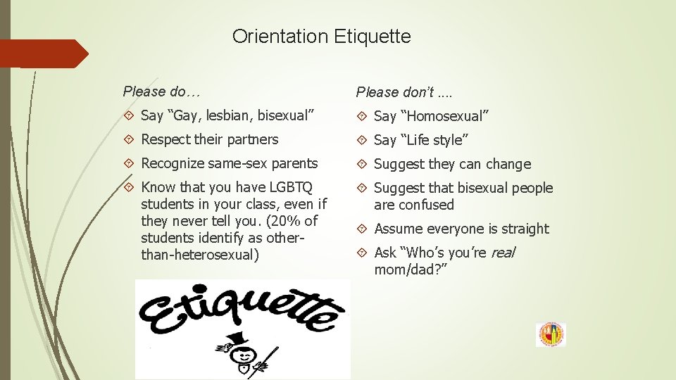 Orientation Etiquette Please do… Please don’t. . Say “Gay, lesbian, bisexual” Say “Homosexual” Respect