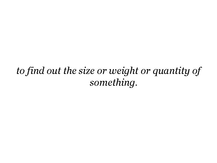 to find out the size or weight or quantity of something. to find out the size or weight or quantity of something.