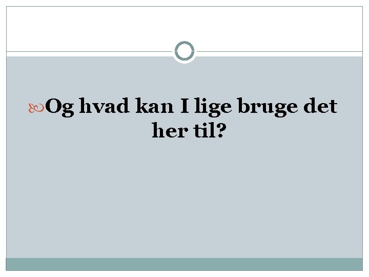  Og hvad kan I lige bruge det her til? 