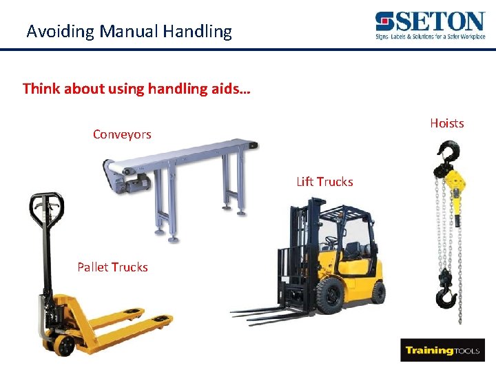 Avoiding Manual Handling Think about using handling aids… Hoists Conveyors Lift Trucks Pallet Trucks