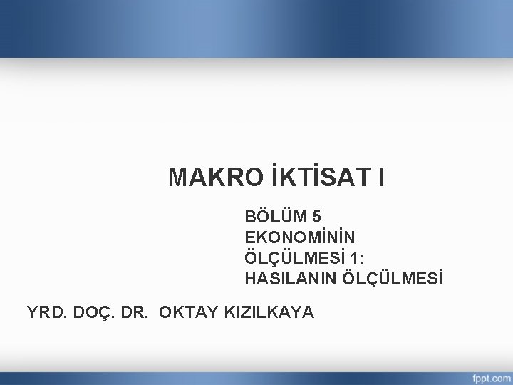 MAKRO İKTİSAT I BÖLÜM 5 EKONOMİNİN ÖLÇÜLMESİ 1: HASILANIN ÖLÇÜLMESİ YRD. DOÇ. DR. OKTAY